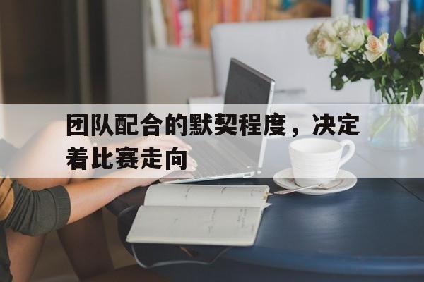 团队配合的默契程度，决定着比赛走向